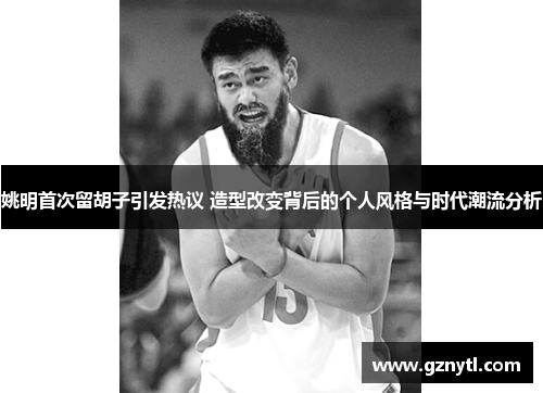 姚明首次留胡子引发热议 造型改变背后的个人风格与时代潮流分析