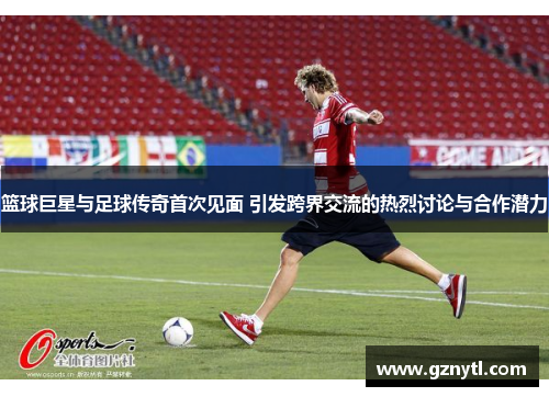 篮球巨星与足球传奇首次见面 引发跨界交流的热烈讨论与合作潜力