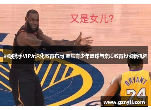 姚明携手VIPJr深化教育布局 聚焦青少年篮球与素质教育投资新机遇