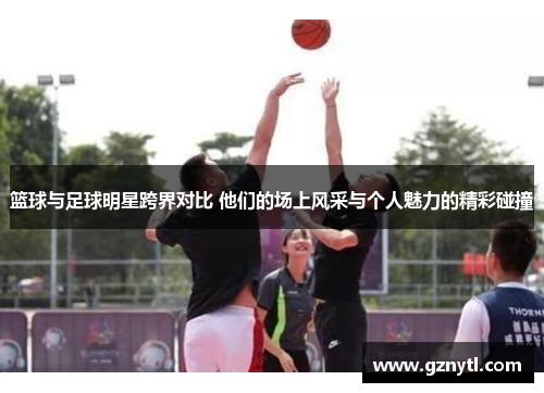 篮球与足球明星跨界对比 他们的场上风采与个人魅力的精彩碰撞