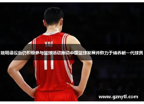 姚明退役后仍积极参与篮球活动推动中国篮球发展并致力于培养新一代球员