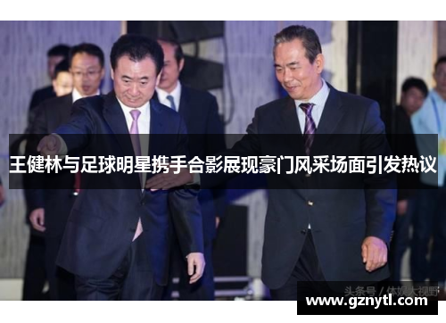 王健林与足球明星携手合影展现豪门风采场面引发热议