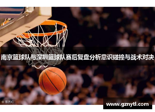 南京篮球队与深圳篮球队赛后复盘分析意识碰撞与战术对决
