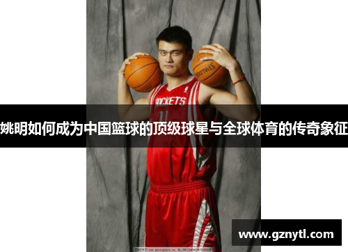 姚明如何成为中国篮球的顶级球星与全球体育的传奇象征