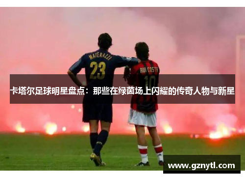 卡塔尔足球明星盘点：那些在绿茵场上闪耀的传奇人物与新星