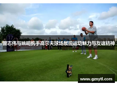 曾志伟与姚明携手高尔夫球场展现运动魅力与友谊精神