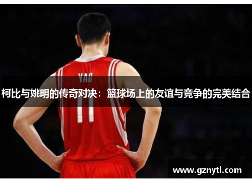 柯比与姚明的传奇对决：篮球场上的友谊与竞争的完美结合
