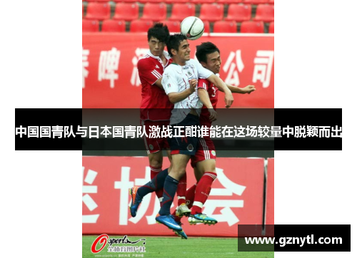 中国国青队与日本国青队激战正酣谁能在这场较量中脱颖而出